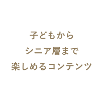 子供からシニア層まで遊べるコンテンツ